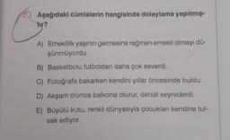 Aşağıdaki cümlelerin hangisinde dolaylama yapılmış-
tır?
A) Emeklilik yaşının gelmesine rağmen emekli olmayı dü-
şünmüyordu.
B) Basketbolu futboldan daha çok severdi.
C) Fotoğrafa bakarken kendini yıllar öncesinde buldu.
D) Akşam olunca balkona oturur, denizi seyrederdi.
E) Büyülü kutu, renkli dünyasıyla çocukları kendine tut-
sak ediyor.