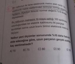 Bir nalburun iki tane elektronik metre aleti vardır. Bu
elektronik metre aletlerinden birincisi normal
değerin
fazlasını ölçerken ikincisi normal değerin %10 eksiğini
ölçmektedir.
Bu nalburun metresini 10 liraya sattığı 120 santimetre
uzunluğundaki bir elektrik kablosunu iki parçaya
ayırdıktan sonra uzun kısmı birinci elektronik metre ile
ölçüyor.
Nalbur yeni ölçümler sonucunda %10 daha fazla kar
elde edeceğine göre, uzun parçanın gerçek uzunluğ
kaç santimetredir?
A) 70
B) 75
C) 80
D) 90
E) 100