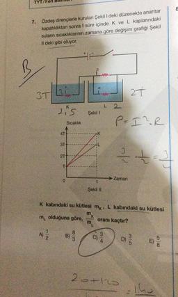 TYT/
7. Özdeş dirençlerle kurulan Şekil I deki düzenekte anahtar
kapatıldıktan sonra t süre içinde K ve L kaplarındaki
suların sıcaklıklarının zamana göre değişim grafiği Şekil
Il deki gibi oluyor.
3T
ww
A) 1/2
K
Lis
4T-
Sıcaklık
3T+
2T
T-
0
Şekil 1
8/3
t
Şekil II
www
mk
m
27
P= I² R
3/4
L2
2/0
Zaman
K kabındaki su kütlesi mk, L kabındaki su kütlesi
9
m olduğuna göre,
oranı kaçtır?
26+120
3/5
42
D) / 10
+= ²3
11
The
58
8