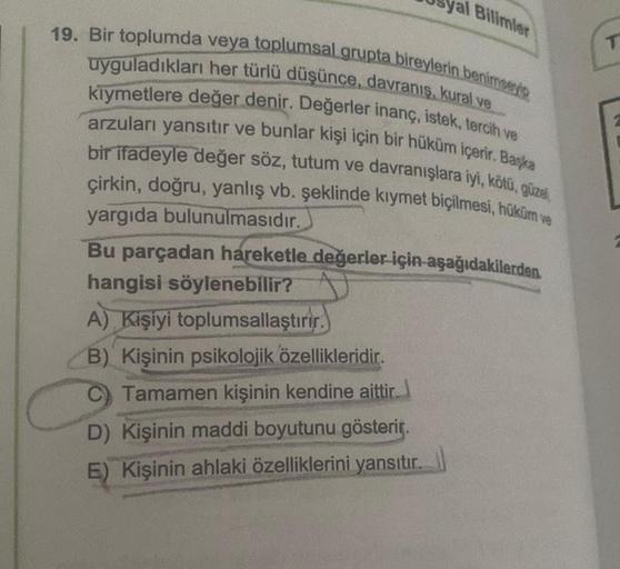 Bilimler
19. Bir toplumda veya toplumsal grupta bireylerin benimseyip
uyguladıkları her türlü düşünce, davranış, kural ve
kıymetlere değer denir. Değerler inanç, istek, tercih ve
arzuları yansıtır ve bunlar kişi için bir hüküm içerir. Başka
bir ifadeyle de