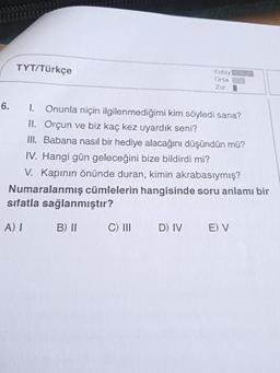 6.
TYT/Türkçe
Kolay
Orta
Zor
1. Onunla niçin ilgilenmediğimi kim söyledi sana?
II. Orçun ve biz kaç kez uyardık seni?
III. Babana nasıl bir hediye alacağını düşündün mü?
IV. Hangi gün geleceğini bize bildirdi mi?
V. Kapının önünde duran, kimin akrabasıymış?
Numaralanmış cümlelerin hangisinde soru anlamı bir
sıfatla sağlanmıştır?
A) I
B) II
C) III
D) IV E) V