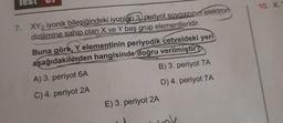 7. XY2 iyonik bileşiğindeki iyonları 3) periyot soygazının elektron
dizilimine sahip olan X ve Y baş grup elementleridir.
Buna göre, Y elementinin periyodik cetveldeki yeri
aşağıdakilerden hangisinde doğru verilmiştir?
A) 3. periyot 6A
C) 4. periyot 2A
B) 3. periyot 7A
D) 4. periyot 7A
E) 3. periyot 2A
10. X.