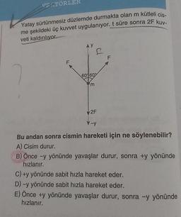 VERTÖRLER
Yatay sürtünmesiz düzlemde durmakta olan m kütleli cis-
me şekildeki üç kuvvet uygulanıyor. t süre sonra 2F kuv-
veti kaldırılıyor.
F
AY
60%60%
'm
F
2F
V-y
Bu andan sonra cismin hareketi için ne söylenebilir?
A) Cisim durur.
B) Önce -y yönünde yavaşlar durur, sonra +y yönünde
hızlanır.
C) +y yönünde sabit hızla hareket eder.
D) -y yönünde sabit hızla hareket eder.
E) Önce +y yönünde yavaşlar durur, sonra -y yönünde
hızlanır.