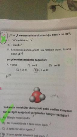 7. H ve ,F elementlerinin oluşturduğu bileşik ile ilgili,
1. Suda çözünmez.
II. Polardır
III. Molekülün kısmen pozitif ucu hidrojen atomu tarafın-
dadır.
yargılarından hangileri doğrudur?
A) Yalnız I
B) I ve II
HF
D) II ve III
E) I, II ve III
C) I ve III
3 tane apolar kovalent bað
NH3
Yukarıda moleküler düzeydeki şekli verilen kimyasal
tür ile ilgili aşağıdaki yargılardan hangisi yanlıştır?
A) Bileşik molekülüdür.
B) Bir molekülünde 4 tane atom içerir
C) 2 fark for atom igenn