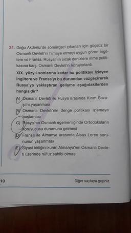 10
31. Doğu Akdeniz'de sömürgeci çıkarları için güçsüz bir
Osmanlı Devleti'ni himaye etmeyi uygun gören İngil-
tere ve Fransa, Rusya'nın sıcak denizlere inme politi-
kasına karşı Osmanlı Devleti'ni koruyorlardı.
XIX. yüzyıl sonlarına kadar bu politikayı izleyen
İngiltere ve Fransa'yı bu durumdan vazgeçirerek
Rusya'ya yaklaştıran gelişme aşağıdakilerden
hangisidir?
A) Osmanlı Devleti ile Rusya arasında Kırım Sava-
şı'nı yaşanması
BY Osmanlı Devleti'nin denge politikası izlemeye
başlaması
C) Rusya'nın Osmanlı egemenliğinde Ortodoksların
koruyucusu durumuna gelmesi
DY Fransa ile Almanya arasında Alsas Loren soru-
nunun yaşanması
E) Siyasi birliğini kuran Almanya'nın Osmanlı Devle-
ti üzerinde nüfuz sahibi olması
Diğer sayfaya geçiniz.