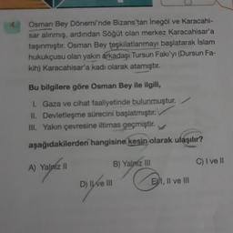 Osman Bey Dönemi'nde Bizans'tan İnegöl ve Karacahi-
sar alınmış, ardından Söğüt olan merkez Karacahisar'a
taşınmıştır. Osman Bey teşkilatlanmayı başlatarak İslam
hukukçusu olan yakın arkadaşı Tursun Fakı'yı (Dursun Fa-
kih) Karacahisar'a kadı olarak atamıştır.
Bu bilgilere göre Osman Bey ile ilgili,
I. Gaza ve cihat faaliyetinde bulunmuştur.
II. Devletleşme sürecini başlatmıştır.
III. Yakın çevresine iltimas geçmiştir.
aşağıdakilerden hangisine kesin olarak ulaşılır?
A) Yalniz II
D) II ve III
B) Yalniz III
EXI, II ve III
C) I ve Il