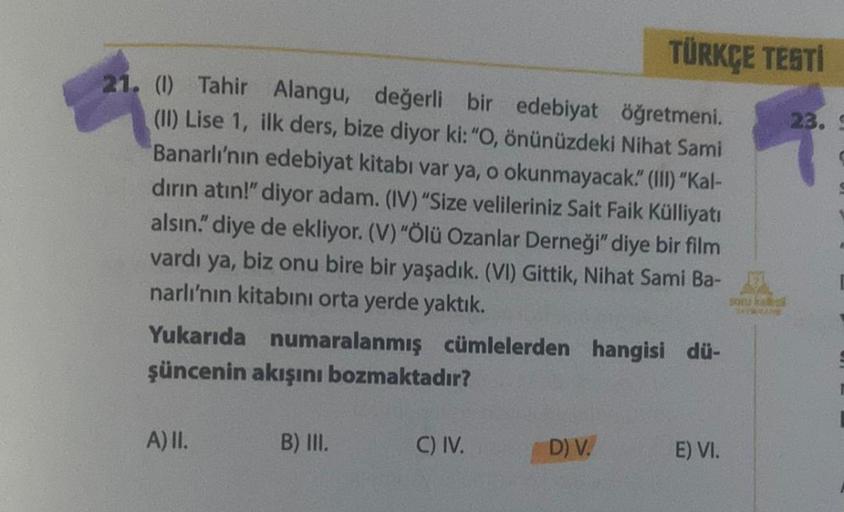 21. (1) Tahir Alangu, değerli bir edebiyat öğretmeni.
(II) Lise 1, ilk ders, bize diyor ki: "O, önünüzdeki Nihat Sami
Banarlı'nın edebiyat kitabı var ya, o okunmayacak." (III) "Kal-
dırın atın!" diyor adam. (IV) "Size velileriniz Sait Faik Külliyatı
alsın.