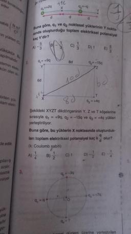 eder.
sabiti N-m
üklüktür. Bu
apılmalıdır
(Nm²
in yüklen (C)
stemin elekt
kün olan iki
tirilen yük
plam elekt
de edilir.
pilan iş
azalır.
elektrik
Ensiyel
yük
rine
3.
gu top
q,=+2q
A) -3
A)
6d
(14
4
d
Buna göre, q1 ve q2 noktasal yüklerinin Y nokta-
sında oluşturduğu toplam elektriksel potansiyel
kaç V'dir?
9₁= +9q
Y
B
9₁-9
0
+16
X
1
B)
2
d
3
C)
8d
92-9
10d
C) 1
q₂ = -3q
1
LO
9 = ?
3
Şekildeki XYZT dikdörtgeninin Y, Z ve T köşelerine
sırasıyla q₁ = +9q, q2 = -15q ve q3 = +4q yükleri
yerleştiriliyor.
d
Buna göre, bu yüklerin X noktasında oluşturduk-
ları toplam elektriksel potansiyel kaç k olur?
(k: Coulomb sabiti)
d
Y
D) 1
9₂=-15q
T
93 = +4q
G
E)
9, +7q
D) E-
cel düzlem üzerine yerleştirilen
