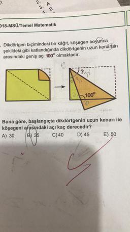 1
2.
3.
AE
4.
018-MSÜ/Temel Matematik
. Dikdörtgen biçimindeki bir kâğıt, köşegen boyunca
şekildeki gibi katlandığında dikdörtgenin uzun kenarları
arasındaki geniş açı 100° olmaktadır.
N?
236
Po
100°
D
7
Buna göre, başlangıçta dikdörtgenin uzun kenarı ile
köşegeni arasındaki açı kaç derecedir?
A) 30
B) 35
C) 40
D) 45
E) 50