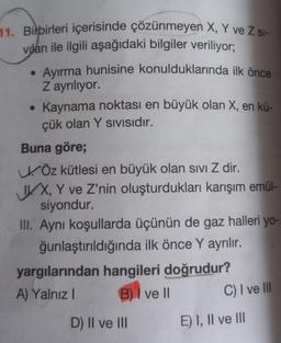 11. Birbirleri içerisinde çözünmeyen X, Y ve Z SI-
viları ile ilgili aşağıdaki bilgiler veriliyor;
• Ayırma hunisine konulduklarında ilk önce
Z ayrılıyor.
●
• Kaynama noktası en büyük olan X, en kü-
çük olan Y SIVISıdır.
Buna göre;
Öz kütlesi en büyük olan sivi Z dir.
IX, Y ve Z'nin oluşturdukları karışım emül-
siyondur.
III. Aynı koşullarda üçünün de gaz halleri yo-
ğunlaştırıldığında ilk önce Y ayrılır.
yargılarından hangileri doğrudur?
A) Yalnız I
B) I ve II
D) II ve III
C) I ve Ill
E) I, II ve III