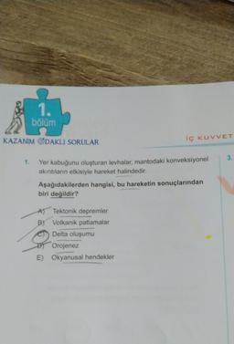 1.
bölüm
KAZANIM ODAKLI SORULAR
iç KUVVET
1. Yer kabuğunu oluşturan levhalar, mantodaki konveksiyonel
akıntıların etkisiyle hareket halindedir.
Aşağıdakilerden hangisi, bu hareketin sonuçlarından
biri değildir?
Tektonik depremler
B) Volkanik patlamalar
Delta oluşumu
Orojenez
E) Okyanusal hendekler
3.