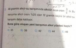 2
3, 48 gramlık alkol-su karışımında alkolün suya oranı 3
x6
5
karışıma alkol oranı %25 olan 12 gramlık başka bir alkol-su
tir. Bu
karışımı daha katılıyor.
Buna göre oluşan yeni karışımın alkol yüzdesi kaçtır?
A) 35
B) 38
C) 42
D) 44
E) 46