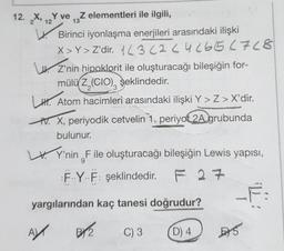 12. X, Y veZ elementleri ile ilgili,
12
13
Birinci iyonlaşma enerjileri arasındaki ilişki
X>Y > Z'dir. 13 (2 24 ( 65 (768
Z'nin hipoklorit ile oluşturacağı bileşiğin for-
mülü Z,(CIO) şeklindedir.
2
LH Atom hacimleri arasındaki ilişki Y > Z > X'dir.
IV. X, periyodik cetvelin 1. periyot 2A grubunda
bulunur.
Y'nin F ile oluşturacağı bileşiğin Lewis yapısı,
9
FYF: şeklindedir. F 27
yargılarından kaç tanesi doğrudur?
C) 3
A
BY2
D) 4
E5
F: