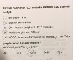 25°C'de hazırlanan 0,01 molarlık HCOOH sulu çözeltisi
ile ilgili;
1) pH değeri 3'tür.
11. Elektrik akımını iletir.
III. OH iyonları derişimi 1-10-12 molardır.
IV. İyonlaşma yüzdesi %10'dur.
?V. HCOO-iyonu için 25°C'de bazlık sabiti (K) 1-10-10¹dur.
yargılarından hangisi yanlıştır?
(HCOOH için 25°C'de K₂ = 1.10-4)
A) I
B) II
C) III
D) IV
ind
E) V