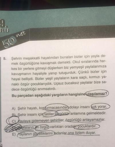 9₁
50
net
5. Şehrin meşakkatli hayatından bunalan bizler için yayla de-
mek özgürlüğüne kavuşmak demekti. Okul sıralarında her-
kes bir yerlere gitmeyi düşlerken biz yemyeşil yaylalarımıza
kavuşmanın hayaliyle yanıp tutuşurduk. Çünkü bizler için
hayal bell