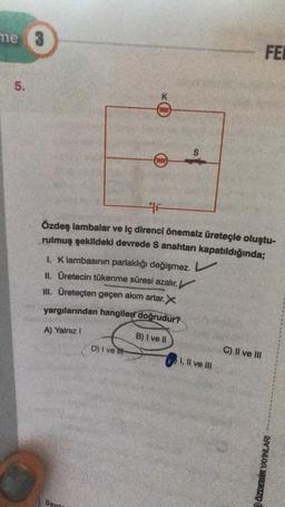 me
5.
DOUD
Savr
0656
D) I ve tit
F
S
Özdeş lambalar ve iç direnci önemsiz üreteçle oluştu-
rulmuş şekildeki devrede S anahtarı kapatıldığında;
1. K lambasının parlaklığı değişmez. L
II. Üretecin tükenme süresi azalır.
III. Üreteçten geçen akım artar. X
yargılarından hangileri doğrudur?
A) Yalnız I
B) I ve II
I, II ve III
FE
C) II ve III
ÖZDEBİR YAYINLARI