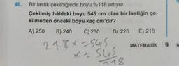 46. Bir lastik çekildiğinde boyu %118 artıyor.
Çekilmiş hâldeki boyu 545 cm olan bir lastiğin çe-
kilmeden önceki boyu kaç cm'dir?
A) 250 B) 240 C) 230 D) 220 E) 210
218x=545
x = sus
118
MATEMATİK 9
M