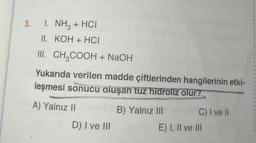 3. 1. NH3 + HCI
II.
KOH + HCI
III. CH3COOH + NaOH
Yukarıda verilen madde çiftlerinden hangilerinin etki-
leşmesi sonucu oluşan tuz hidroliz olur?
A) Yalnız IIB) Yalnız III Osher C) I ve II
D) I ve III
08(E) I, II ve III or