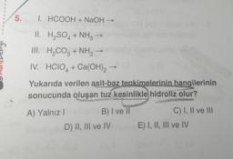 5.
I. HCOOH + NaOH →
II.
H₂SO4 + NH3
III.
H₂CO3 + NH3
IV. HCIO + Ca(OH)2
4
Yukarıda verilen asit-baz tepkimelerinin hangilerinin
sonucunda oluşan tuz kesinlikle hidroliz olur?
A) Yalnız I
B) I ve II
D) II, III ve IV
C) I, II ve III
E) I, II, III ve IV