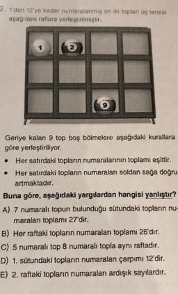 2. 1'den 12'ye kadar numaralanmış on iki toptan üç tanesi
aşağıdakı raflara yerleştirilmiştir.
Geriye kalan 9 top boş bölmelere aşağıdaki kurallara
göre yerleştiriliyor.
● Her satırdaki topların numaralarının toplamı eşittir.
Her satırdaki topların numaraları soldan sağa doğru
artmaktadır.
Buna göre, aşağıdaki yargılardan hangisi yanlıştır?
A) 7 numaralı topun bulunduğu sütundaki topların nu-
maraları toplamı 27'dir.
B) Her raftaki topların numaraları toplamı 26'dır.
C) 5 numaralı top 8 numaralı topla aynı raftadır.
D) 1. sütundaki topların numaraları çarpımı 12'dir.
E) 2. raftaki topların numaraları ardışık sayılardır.