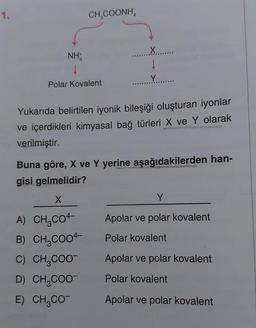 1.
CH,COONH,
NH
↓
Polar Kovalent
↓
Yukarıda belirtilen iyonik bileşiği oluşturan iyonlar
ve içerdikleri kimyasal bağ türleri X ve Y olarak
verilmiştir.
X
A) CH,CO4-
B) CH₂COO
C) CH₂COO
D) CH₂COO
E) CH,CO
Buna göre, X ve Y yerine aşağıdakilerden han-
gisi gelmelidir?
Y
Apolar ve polar kovalent
Polar kovalent
Apolar ve polar kovalent
Polar kovalent
Apolar ve polar kovalent