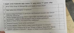 1. Aşağıda verilen ifadelerden doğru olanlara "D" yanlış olanlara "Y" yazınız. (25p)
1. Birinci Dünya Savaşı ile Sömürgeciliğin yerini manda ve himaye almıştır.
2. Doğu Cephesi Kars Antlaşması ile kapanmıştır.
3. Çukurova bölgesinde Fransız ve işbirlikçileri olan Ermenilerle mücadele eden Cemiyet
Kilikyalılar Cemiyeti'dir.
4.
Amasya Genelgesi'nde yer alan "Milletin bağımsızlığını yine milletin azim ve kararı
kurtaracaktır" maddesi ile Milli Mücadele'nin amaç ve yöntemi açıklanmıştır.
5. Manda ve himaye ilk kez Sivas Kongresi'nde reddedilmiştir.
6.
Misakımilli Kararları ile milli sınırlar belirlenmiştir.
7. İstanbul Hükümeti Temsil Heyeti'ni resmen Amasya Görüşmeleri ile tanımıştır.
8. Mudanya Ateşkes Antlaşması'nda yer alan "İstanbul ve Boğazlar, Büyük Millet Meclisi
Hükümeti yönetimine bırakılacaktır." Maddesi ile Osmanlı hukuken sona ermiştir.