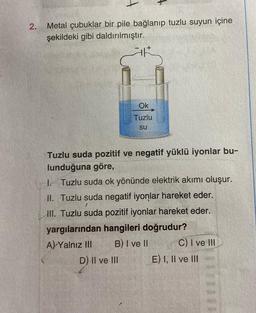 2.
Metal çubuklar bir pile bağlanıp tuzlu suyun içine
şekildeki gibi daldırılmıştır.
AR
Ok
Tuzlu
su
Tuzlu suda pozitif ve negatif yüklü iyonlar bu-
lunduğuna göre,
I.
Tuzlu suda ok yönünde elektrik akımı oluşur.
II. Tuzlu suda negatif iyonlar hareket eder.
III. Tuzlu suda pozitif iyonlar hareket eder.
yargılarından hangileri doğrudur?
A) Yalnız III
B) I ve II
D) II ve III
C) I ve III
E) I, II ve III