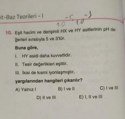 it-Baz Teorileri - 1
10
10
10. Eşit hacim ve derişimli HX ve HY asitlerinin pH de-
ğerleri sırasıyla 5 ve 3'tür.
Buna göre,
1. HY asidi daha kuvvetlidir.
II. Tesir değerlikleri eşittir.
III. İkisi de kısmi iyonlaşmıştır.
yargılarından hangileri çıkarılır?
A) Yalnız I
B) I ve II
-3
D) II ve III
C) I ve III
E) I, II ve III