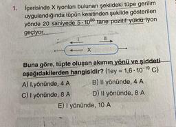 1. İçerisinde X iyonları bulunan şekildeki tüpe gerilim
uygulandığında tüpün kesitinden şekilde gösterilen
yönde 20 saniyede 5-1020 tane pozitif yüklü iyon
geçiyor.
X
Buna göre, tüpte oluşan akımın yönü ve şiddeti
C)
aşağıdakilerden hangisidir? (1ey = 1,6-10-19
A) I.yönünde, 4 A
C) I yönünde, 8 A
B) Il yönünde, 4 A
D) Il yönünde, 8 A
E) I yönünde, 10 A