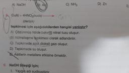 A) NaOH
B) Ad
Cu(k) + 4HNO3(suda) -
(derişik)
tepkimesi için aşağıdakilerden hangisi yanlıştır?
A) Çözünmüş hâlde bakır(II) nitrat tuzu oluşur.
B) Nötralleşme tepkimesi olarak adlandırılır.
C) Tepkimede azot dioksit gazı oluşur.
D) Tepkimede su oluşur.
Asitlerin metallere etkisine örnektir.
9. NaOH bileşiği için;
C) NH3
1. Yaygın adı sudkostiktir.
D) Zn
E