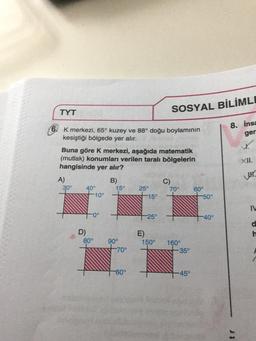 TYT
6 K merkezi, 65° kuzey ve 88° doğu boylamının
kesiştiği bölgede yer alır.
Buna göre K merkezi, aşağıda matematik
(mutlak) konumları verilen taralı bölgelerin
hangisinde yer alır?
A)
30°
D)
40°
-10°
-0°
80°
B)
15°
90°
-70°
-60°
25°
-15°
E)
25°
SOSYAL BİLİMLE
150°
C)
70°
160⁰
-35°
-45°
60°
-50°
-40°
8. Insa
ger
XII.
IW
d