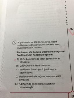 Büyükmenderes, Küçükmenderes, Gediz
ve Bakırçay gibi akarsularımızda menderes
oluşumlarına sık rastlanır.
Bu durum, söz konusu akarsuların aşağıdaki
özelliklerinden hangisiyle ilgilidir?
A) Çoğu bölümlerinde yatak eğimlerinin az
olmasıyla
www.sinav.com.tr
B) Uzunluklarının fazla olmasıyla
C) Vadilerinin bati-doğu doğrultusunda
uzanmasıyla
D) Beslenmelerinde yağmur sularının etkili
olmasıyla
E) Ağızlarında geniş delta ovalarının
bulunmasıyla
9.
56