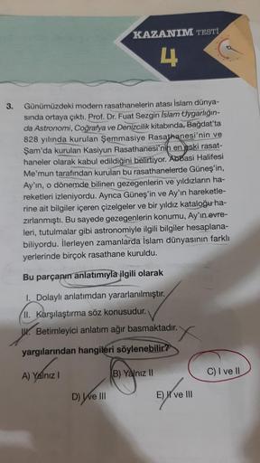 3.
KAZANIM TESTİ
4
Günümüzdeki modern rasathanelerin atası İslam dünya-
sında ortaya çıktı. Prof. Dr. Fuat Sezgin Islam Uygarlığın-
da Astronomi, Coğrafya ve Denizcilik kitabında, Bağdat'ta
828 yılında kurulan Şemmasiye Rasathanesi'nin ve
Şam'da kurulan Ka