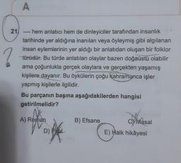 21
A
hem anlatıcı hem de dinleyiciler tarafından insanlık
tarihinde yer aldığına inanılan veya öyleymiş gibi algılanan
insan eylemlerinin yer aldığı bir anlatıdan oluşan bir folklor
türüdür. Bu türde anlatılan olaylar bazen doğaüstü olabilir
ama çoğunlukla gerçek olaylara ve gerçekten yaşamış
kişilere dayanır. Bu öykülerin çoğu kahramanca işler
yapmış kişilerle ilgilidir.
6000
Bu parçanın başına aşağıdakilerden hangisi
getirilmelidir?
A) Roman
D) L
B) Efsane
Avia
E) Halk hikâyesi
Masal