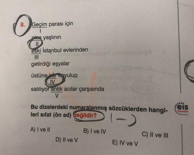 O
8. Geçim parası için
nice yaşlının
eski İstanbul evlerinden
getirdiği eşyalar
üstüne kar koyulup
IV
satılıyor antik acılar çarşısında
V
Bu dizelerdeki numaralanmış sözcüklerden hangi-
leri sifat (ön ad) değildir?
(-)
A) I ve II
D) II ve V
B) I ve IV
E) I