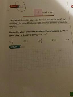 Soru
Yatay ve sürtünmeli bir düzlemde durmakta olan 4 kg kütleli K cismi
şekildeki gibi yatay 30 N luk kuvvetin etkisinde a ivmesiyle harekete
başlıyor.
12
K
1
K cismi ile yüzey arasındaki kinetik sürtünme katsayısı 0,6 oldu-
ğuna göre, a kaç m/s² dir? (g = 10 m/s²)
Çözüm
F = 30 N
B) 1
D) 2
E) 3