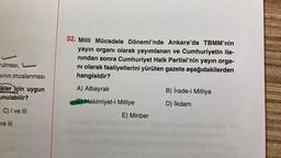 rulması,
sının imzalanması
ikler için uygun
unulabilir?
C) I ve III
ve III
32. Milli Mücadele Dönemi'nde Ankara'da TBMM'nin
yayın organı olarak yayımlanan ve Cumhuriyetin ila-
nından sonra Cumhuriyet Halk Partisi'nin yayın orga-
nı olarak faaliyetlerini yürüten gazete aşağıdakilerden
hangisidir?
A) Albayrak
C) Hakimiyet-i Milliye
E) Minber
B) İrade-i Milliye
D) İkdam