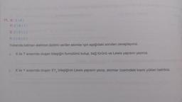 11. X: 2)6)
Y: 2)8)7)
Z:2)8) 1)
T:2)8)3)
Yukarıda katman elektron dizilimi verilen atomlar için aşağıdaki soruları cevaplayınız.
a. X ile T arasında oluşan bileşiğin formülünü bulup, bağ türünü ve Lewis yapısını yazınız.
b. X ile Y arasında oluşan XY, bileşiğinin Lewis yapısını yazıp, atomlar üzerindeki kısmı yükleri belirtiniz.