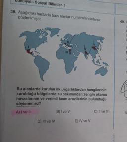 Edebiyatı-Sosyal Bilimler-1
39. Aşağıdaki haritada bazı alanlar numaralandırılarak
gösterilmiştir.
Bu alanlarda kurulan ilk uygarlıklardan hangilerinin
kurulduğu bölgelerde su bakımından zengin akarsu
havzalarının ve verimli tarım arazilerinin bulunduğu
söylenemez?
A) I ve II
D) III ve IV
B) I ve V
E) IV ve V
C) II ve III
anları
40. H
2
F
r
C
F
E
E