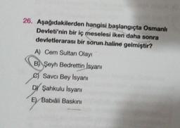 26. Aşağıdakilerden hangisi başlangıçta Osmanlı
Devleti'nin bir iç meselesi iken daha sonra
devletlerarası bir sorun haline gelmiştir?
A) Cem Sultan Olayı
B Şeyh Bedrettin Isyanı
e) Savcı Bey Isyanı
DY Şahkulu İsyanı
Babiâli Baskını