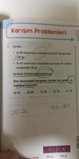 Karışım Problemleri
1. İçinde;
• %25 oranında a maddesi bulunan karışımdan
120 gr.
• % 50 oranında a maddesi bulunan bir başka
karışımdan 90 gr
alınarak birbirleriyle karıştırılıyor
Son durumdaki karışımın içinde kaç gram
maddesi bulunur?
B) 60
A) 55
120.25
Toplam miktar
C) 65
D) 70 E) 75
50.90
300 gr
200 gr
SENOL HOCA