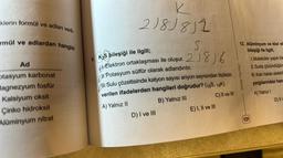 klerin formül ve adları veril-
mül ve adlardan hangisi
Ad
otasyum karbonat
Magnezyum fosfür
Kalsiyum oksit
Çinko hidroksit
Alüminyum nitrat
K
218J8J2
S
9. K₂S bileşiği ile ilgili;
4-Elektron ortaklaşması ile oluşur. 21816
II. Potasyum sülfür olarak adlandırılır.
II. Sulu çözeltisinde katyon sayısı anyon sayısından fazladır.
verilen ifadelerden hangileri doğrudur? (16S, 19K)
A) Yalnız II
B) Yalnız III
C) II ve III
D) I ve III
E) I, II ve III
12. Alüminyum ve klor el
bileşiği ile ilgili,
Orbital Yayınları
131
1. Moleküler yapılı bir
II. Suda çözündüğüm
III.Katı halde elektril
yargılarından han
A) Yalnız I
D) II v