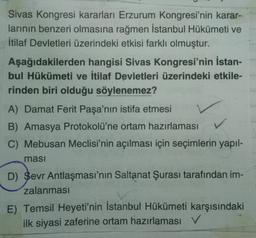 Sivas Kongresi kararları Erzurum Kongresi'nin karar-
larının benzeri olmasına rağmen İstanbul Hükümeti ve
İtilaf Devletleri üzerindeki etkisi farklı olmuştur.
Aşağıdakilerden hangisi Sivas Kongresi'nin İstan-
bul Hükümeti ve İtilaf Devletleri üzerindeki etkile-
rinden biri olduğu söylenemez?
A) Damat Ferit Paşa'nın istifa etmesi
B) Amasya Protokolü'ne ortam hazırlaması
C) Mebusan Meclisi'nin açılması için seçimlerin yapıl-
masi
D) Sevr Antlaşması'nın Saltanat Şurası tarafından im-
zalanması
E) Temsil Heyeti'nin İstanbul Hükümeti karşısındaki
ilk siyasi zaferine ortam hazırlaması V