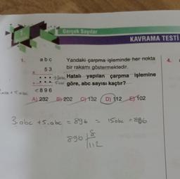 1.
abc + 5.abc
X
abc
53
<896
A) 232
Gerçek Sayılar
KAVRAMA TESTI
Yandaki çarpma işleminde her nokta
bir rakamı göstermektedir.
3 Hatalı yapılan çarpma işlemine
Sale göre, abc sayısı kaçtır?
B) 202 C) 132 D) 112 E102
3. abc +5.abc = 896
89618
15.0bc = 886
4.