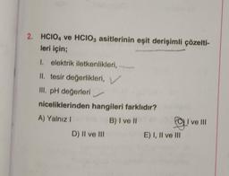 2. HCIO4 ve HCIO3 asitlerinin eşit derişimli çözelti-
leri için;
1. elektrik iletkenlikleri,
II. tesir değerlikleri, V
III. pH değerleri
niceliklerinden hangileri farklıdır?
A) Yalnız I
B) I ve II
D) II ve III
g! I ve III
E) I, II ve III