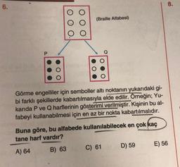 6.
(Braille Alfabesi)
Görme engelliler için semboller altı noktanın yukarıdaki gi-
bi farklı şekillerde kabartılmasıyla elde edilir. Örneğin; Yu-
karıda P ve Q harflerinin gösterimi verilmiştir. Kişinin bu al-
fabeyi kullanabilmesi için en az bir nokta kabartılmalıdır.
Buna göre, bu alfabede kullanılabilecek en çok kaç
tane harf vardır?
A) 64
B) 63
C) 61
D) 59
8.
E) 56