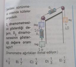 Şekildeki sürtünme-
siz sistemde kütleler
dengededir.
D₁ dinamometresi-
nin gösterdiği de-
gerin, D, dinamo-
2
metresinin göster-
diği değere oranı
kaçtır?
1
8
3kg
1
B) 7
30
D₁
1kg
1
(Dinamometre ağırlıkları ihmal ediliyor.)
wwwwwww
1
C) 4
D)
1
3
LO
12
4kg
E) 2