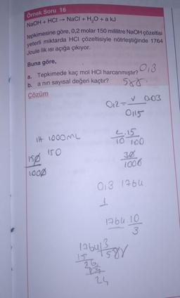 Örnek Soru 16
NaOH + HCI-
NaCl + H₂O + a kJ
tepkimesine göre, 0,2 molar 150 mililitre NaOH çözeltisi
yeterli miktarda HCI çözeltisiyle nötrleştiğinde 1764
Joule lik ısı açığa çıkıyor.
Buna göre,
a. Tepkimede kaç mol HCI harcanmıştır?
a nın sayısal değeri kaçtır?
b.
Çözüm
ilt 1000ML
150
150
1000
018
588.
V
012 = 0.03
0115
24
10 100
305
1006
018 1764.
1
1764.10
4130
1764143153881
26