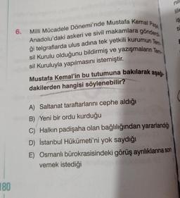 180
6. Milli Mücadele Dönemi'nde Mustafa Kemal Pasa
Anadolu'daki askeri ve sivil makamlara gönderd
ği telgraflarda ulus adına tek yetkili kurumun Tem
sil Kurulu olduğunu bildirmiş ve yazışmaların Tem
sil Kuruluyla yapılmasını istemiştir.
Mustafa Kemal'in bu tutumuna bakılarak aşağı-
w
dakilerden hangisi söylenebilir?
WH
A) Saltanat taraftarlarını cephe aldığı
B) Yeni bir ordu kurduğu
C) Halkın padişaha olan bağlılığından yararlandığı
D) İstanbul Hükümeti'ni yok saydığı
nil
lile
E) Osmanlı bürokrasisindeki görüş ayrılıklarına son
vemek istediği
is
tL
E