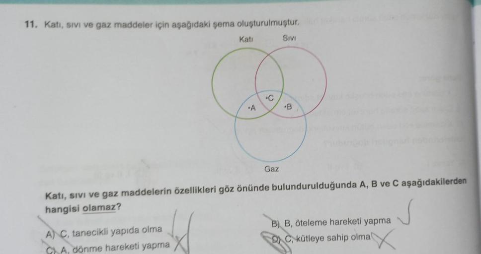 11. Kati, sivi ve gaz maddeler için aşağıdaki şema oluşturulmuştur.
Katı
A) C, tanecikli yapıda olma
A, dönme hareketi yapma
•A
Gaz
SIVI
B
Katı, sıvı ve gaz maddelerin özellikleri göz önünde bulundurulduğunda A, B ve C aşağıdakilerden
hangisi olamaz?
B) B,